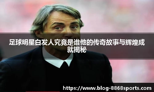 足球明星白发人究竟是谁他的传奇故事与辉煌成就揭秘